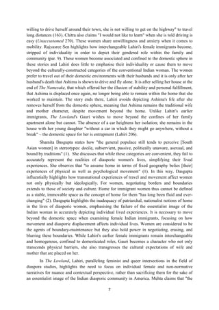 7
willing to drive herself around their town, she is not willing to get on the highway" to travel
long distances (163). Chitra also claims "I would not like to learn" when she is told driving is
easy (Unaccustomed 270). These women share unwillingness and anxiety when it comes to
mobility. Rajyasree Sen highlights how interchangeable Lahiri's female immigrants become,
stripped of individuality in order to depict their gendered role within the family and
community (par. 9). These women become associated and confined to the domestic sphere in
these stories and Lahiri does little to emphasise their individuality or cause them to move
beyond the culturally-constructed categories of the conventional Indian woman. The women
prefer to travel out of their domestic environments with their husbands and it is only after her
husband's death that Ashima is shown to drive and fly alone. It is after selling her house at the
end of The Namesake, that which offered her the illusion of stability and personal fulfillment,
that Ashima is displaced once again, no longer being able to remain within the home that she
worked to maintain. The story ends there, Lahiri avoids depicting Ashima's life after she
removes herself from the domestic sphere, meaning that Ashima remains the traditional wife
and mother character, despite movement beyond the home. Unlike Lahiri's earlier
immigrants, The Lowland's Gauri wishes to move beyond the confines of her family
apartment alone but cannot. The absence of a car heightens her isolation; she remains in the
house with her young daughter "without a car in which they might go anywhere, without a
break" – the domestic space for her is entrapment (Lahiri 206).
Shamita Dasgupta states how "the general populace still tends to perceive [South
Asian women] in stereotypes: docile, subservient, passive, politically unaware, asexual, and
bound by traditions" (1). She discusses that while these categories are convenient, they fail to
accurately represent the realities of diasporic women's lives, simplifying their lived
experiences. She observes that "to assume home in terms of fixed geography belies [their]
experiences of physical as well as psychological movement" (1). In this way, Dasgupta
influentially highlights how transnational experiences of travel and movement affect women
not only physically but ideologically. For women, negotiating borders and boundaries
extends to those of society and culture. Home for immigrant women thus cannot be defined
as a stable, immovable space as the concept of home for them "has long been fluid and ever-
changing" (2). Dasgupta highlights the inadequacy of patriarchal, nationalist notions of home
in the lives of diasporic women, emphasising the failure of the essentialist image of the
Indian woman in accurately depicting individual lived experiences. It is necessary to move
beyond the domestic space when examining female Indian immigrants, focusing on how
movement and diasporic displacement affects individual lives. Women are considered to be
the agents of boundary-maintenance but they also hold power in negotiating, erasing, and
blurring these boundaries. While Lahiri's earlier female immigrants remain interchangeable
and homogenous, confined to domesticated roles, Gauri becomes a character who not only
transcends physical barriers, she also transgresses the cultural expectations of wife and
mother that are placed on her.
In The Lowland, Lahiri, paralleling feminist and queer intersections in the field of
diaspora studies, highlights the need to focus on individual female and non-normative
narratives for nuance and contextual perspective, rather than sacrificing them for the sake of
an essentialist image of the Indian diasporic community in America. Mehta claims that "the
 