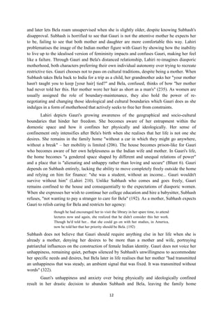 12
and later lets Bela roam unsupervised when she is slightly older, despite knowing Subhash's
disapproval. Subhash is horrified to see that Gauri is not the attentive mother he expects her
to be, failing to see that both mother and daughter are more comfortable this way. Lahiri
problematises the image of the Indian mother figure with Gauri by showing how the inability
to live up to the idealised version of femininity impacts and confuses Gauri, making her feel
like a failure. Through Gauri and Bela's distanced relationship, Lahiri re-imagines diasporic
motherhood, both characters preferring their own individual autonomy over trying to recreate
restrictive ties. Gauri chooses not to pass on cultural traditions, despite being a mother. When
Subhash takes Bela back to India for a trip as a child, her grandmother asks her "your mother
hasn't taught you to keep [your hair] tied?" and Bela, confused, thinks of how "her mother
had never told her this. Her mother wore her hair as short as a man's" (235). As women are
usually assigned the role of boundary-maintenance, they also hold the power of re-
negotiating and changing those ideological and cultural boundaries which Gauri does as she
indulges in a form of motherhood that actively seeks to free her from constraints.
Lahiri depicts Gauri's growing awareness of the geographical and socio-cultural
boundaries that hinder her freedom. She becomes aware of her entrapment within the
domestic space and how it confines her physically and ideologically. Her sense of
confinement only intensifies after Bela's birth when she realises that her life is not one she
desires. She remains in the family home "without a car in which they might go anywhere,
without a break" – her mobility is limited (206). The house becomes prison-like for Gauri
who becomes aware of her own helplessness as the Indian wife and mother. In Gauri's life,
the home becomes "a gendered space shaped by different and unequal relations of power"
and a place that is "alienating and unhappy rather than loving and secure" (Blunt 6). Gauri
depends on Subhash entirely, lacking the ability to move completely freely outside the home
and relying on him for finance: "she was a student, without an income... Gauri wouldn't
survive without him" (Lahiri 210). Unlike Subhash who comes and goes freely, Gauri
remains confined to the house and consequentially to the expectations of diasporic women.
When she expresses her wish to continue her college education and hire a babysitter, Subhash
refuses, "not wanting to pay a stranger to care for Bela" (192). As a mother, Subhash expects
Gauri to relish caring for Bela and restricts her agency:
though he had encouraged her to visit the library in her spare time, to attend
lectures now and again, she realized that he didn't consider this her work.
Though he'd told her... that she could go on with her studies, in America,
now he told her that her priority should be Bela. (192)
Subhash does not believe that Gauri should require anything else in her life when she is
already a mother, denying her desires to be more than a mother and wife, portraying
patriarchal influences on the construction of female Indian identity. Gauri does not voice her
unhappiness, remaining quiet, perhaps silenced by Subhash's unwillingness to accommodate
her specific needs and desires, but Bela later in life realises that her mother "had transmitted
an unhappiness that was steady, an ambient signal that was fixed. It was transmitted without
words" (322).
Gauri's unhappiness and anxiety over being physically and ideologically confined
result in her drastic decision to abandon Subhash and Bela, leaving the family home
 