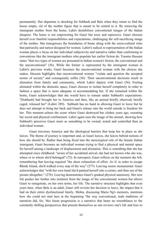 13
permanently. Her departure is shocking for Subhash and Bela when they return to find the
house empty, rid of the mother figure that is meant to be central to it. By removing the
immigrant mother from the home, Lahiri destabilises conventional images of the Indian
diaspora. The home is not empowering for Gauri but toxic and repressive. Gauri chooses
herself over familial responsibilities and expectations, challenging the self-sacrificing image
of the mother. She transgresses the boundaries of home along with the socio-cultural roles
that patriarchy and nation designed for women. Lahiri's radical re-representation of the Indian
woman places a focus on her individual subjectivity and narrative rather than conforming to
conventions like the immigrant mothers who populate her earlier fiction do. Yasmin Hussain
states "that two types of women are presented in Indian women's fiction, the conventional and
the unconventional" (56). While the former is represented by the immigrant women in
Lahiri's previous works, Gauri becomes the unconventional woman with the choices she
makes. Hussain highlights that unconventional women "violate and question the accepted
norms of society" and consequently suffer (56). Their unconventional decisions result in
alienation from family and community, which Lahiri depicts with Gauri (56). Feeling
alienated within the domestic space, Gauri chooses to isolate herself completely in order to
fashion a space that is more adequate in accommodating her. If she remained within the
home, Gauri acknowledges that she would have to remain under Subhash's expectations:
"[Subhash] had brought her to America and then, like an animal briefly observed, briefly
caged, released her" (Lahiri 289). Subhash has no hand in allowing Gauri to leave but he
does not attempt to bring her back and Gauri's release into the world outside is freedom for
her. This moment echoes the scene where Gauri destroyed her clothes years ago, resenting
her social and physical confinement. Lahiri again uses the image of the animal, showing how
Subhash's perceives Gauri more as something to be owned, tested and controlled than an
individual woman.
Gauri traverses America and the ideological barriers that keep her in place as she
leaves. The theme of journey is important and, as Gauri leaves, she leaves behind notions of
how she should be. Rather than being fixed into the stereotypical role of the female Indian
immigrant, Gauri becomes an individual woman trying to find a physical and mental space
for herself among a landscape of displacement and alienation. This is something that she has
attempted since childhood: "aware of her accidental arrival, she had not known who she was,
where or to whom she'd belonged" (72). In retrospect, Gauri reflects on the moment she left,
remembering that leaving required "the sheer exhaustion of effort. As if, in order to escape
Rhode Island, she'd walked every step of the way" (277). Leaving seems monumental. Gauri
acknowledges that "with her own hand she'd painted herself into a corner, and then out of the
picture altogether." (276). Leaving demonstrates Gauri's gradual physical autonomy. Her new
life pushes her further into isolation from the image of the conventional women but allows
Gauri to renegotiate, on her own terms, her life. The narrative structure highlights that even
years later, when Bela is an adult, Gauri still revisits her decision to leave, the impact that it
had on their entire dysfunctional family. Mehta, discussing Maria Ng's memoirs, mentions
how she could not start hers at the beginning "the way conventional, male traditions of
narration did, for, 'this linear progression is a narrative that bears no resemblance to the
constantly shifting perspectives that present themselves as one reviews one's life and tries to
 