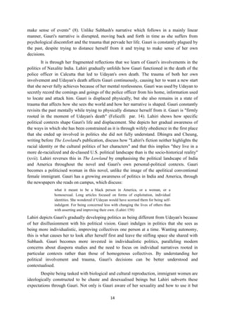 14
make sense of events" (8). Unlike Subhash's narrative which follows in a mainly linear
manner, Gauri's narrative is disrupted, moving back and forth in time as she suffers from
psychological discomfort and the trauma that pervade her life. Gauri is constantly plagued by
the past, despite trying to distance herself from it and trying to make sense of her own
decisions.
It is through her fragmented reflections that we learn of Gauri's involvements in the
politics of Naxalite India. Lahiri gradually unfolds how Gauri functioned in the death of the
police officer in Calcutta that led to Udayan's own death. The trauma of both her own
involvement and Udayan's death affects Gauri continuously, causing her to want a new start
that she never fully achieves because of her mental restlessness. Gauri was used by Udayan to
secretly record the comings and goings of the police officer from his home, information used
to locate and attack him. Gauri is displaced physically, but she also remains in a state of
trauma that affects how she sees the world and how her narrative is shaped. Gauri constantly
revisits the past mentally while trying to physically distance herself from it. Gauri is "firmly
rooted in the moment of Udayan's death" (Felicelli par. 14). Lahiri shows how specific
political contexts shape Gauri's life and displacement. She depicts her gradual awareness of
the ways in which she has been constrained as it is through wifely obedience in the first place
that she ended up involved in politics she did not fully understand. Dhingra and Cheung,
writing before The Lowland's publication, discuss how "Lahiri's fiction neither highlights the
racial identity or the cultural politics of her characters" and that this implies "they live in a
more de-racialized and de-classed U.S. political landscape than is the socio-historical reality"
(xvii). Lahiri reverses this in The Lowland by emphasising the political landscape of India
and America throughout the novel and Gauri's own personal-political contexts. Gauri
becomes a politicised woman in this novel, unlike the image of the apolitical conventional
female immigrant. Gauri has a growing awareness of politics in India and America, through
the newspapers she reads on campus, which discuss:
what it meant to be a black person in America, or a woman, or a
homosexual. Long articles focused on forms of exploitation, individual
identities. She wondered if Udayan would have scorned them for being self-
indulgent. For being concerned less with changing the lives of others than
with asserting and improving their own. (Lahiri 158)
Lahiri depicts Gauri's gradually developing politics as being different from Udayan's because
of her disillusionment with his political vision. Gauri indulges in politics that she sees as
being more individualistic, improving collectives one person at a time. Wanting autonomy,
this is what causes her to look after herself first and leave the stifling space she shared with
Subhash. Gauri becomes more invested in individualistic politics, paralleling modern
concerns about diaspora studies and the need to focus on individual narratives rooted in
particular contexts rather than those of homogenous collectives. By understanding her
political involvement and trauma, Gauri's decisions can be better understood and
contextualised.
Despite being tasked with biological and cultural reproduction, immigrant women are
ideologically constructed to be chaste and desexualised beings but Lahiri subverts these
expectations through Gauri. Not only is Gauri aware of her sexuality and how to use it but
 
