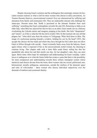 16
Despite showing Gauri's isolation and the nothingness that seemingly remains for her,
Lahiri remains realistic in what is left for these women who choose to defy conventions. As
Yasmin Hussain observes, unconventional women's lives are characterised by suffering and
alienation from family and community (56). They are undesirable outcasts who challenge the
status-quo. Hussain notes that "death is presented as the ultimate freedom from such
suffering," something that Gauri contemplates towards the end (56). Returning to India as an
older lady, when Bela has rejected her face-to-face as an adult, Gauri stands out on a balcony
overlooking the Calcutta streets and imagines jumping to her death. She feels "desperation"
and "clarity", as if this is what her life has led to (Lahiri 386). In that moment she sees all that
plagues her: "what she'd seen from the terrace in Tollygunge. What she'd done to Bela. The
image of a policeman passing beneath a window, holding his son by the hand" (387). She
accepts the choices she has made and where they have brought her but Lahiri does not allow
Gauri to follow through with suicide – Gauri eventually backs away from the balcony. Gauri
again refuses what is expected of her as the unconventional exiled woman, by choosing to
continue living. This chapter ends with a letter Bela sends Gauri, telling her that her
grandchild asks about her and that maybe one day, for her daughter's sake, they can meet
again. Bela's letter offers hope for redemption and understanding for Gauri someday. Lahiri
leaves it ambiguous as to what the future holds but creates a sense that there is the possibility
for more compassion and understanding towards these solitary immigrant women whose
narratives and choices deviate from the norm, these women who are sexual, politicised, non-
heterosexual, morally ambiguous, autonomous, outside the confines of the domestic space
and roles of wife-mother – these women who choose individual subjectivity over the
demands of tradition and communal identity.
 