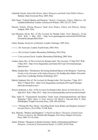20
Gopinath, Gayatri. Impossible Desires: Queer Diasporas and South Asian Public Cultures.
Durham: Duke University Press, 2005. Print.
Hall, Stuart. "Cultural Identity and Diaspora." Identity: Community, Culture, Difference. Ed.
Jonathan Rutherford. London: Lawrence & Wishart, 1990. 222-237. Print.
Hussain, Yasmin. Writing Diaspora: South Asian Women, Culture and Ethnicity. Surrey:
Ashgate, 2005. Print.
Iyer-Ahrestani, Savita. Rev. of The Lowland, by Jhumpa Lahiri. Paste Magazine, 14 Jan
2014. Web. 5 May 2015. <http://www.pastemagazine.com/articles/2014/01/the-
lowland-by-jhumpa-lahiri.html>
Lahiri, Jhumpa. Interpreter of Maladies. London: Flamingo, 1999. Print.
———. The Namesake. London: Fourth Estate, 2003. Print.
———. The Lowland. London: Bloomsbury Publishing, 2014. Print.
———. Unaccustomed Earth. London: Bloomsbury Publishing, 2009. Print.
Lasdun, James. Rev. of The Lowland, by Jhumpa Lahiri. The Guardian, 12 Sept 2013. Web.
5 May 2015. <http://www.theguardian.com/books/2013/sep/12/lowland-jhumpa-
lahiri-review>
Mehta, Sandhya Rao. "Introduction: Revisiting Gendered Spaces in the Diaspora." Exploring
Gender in the Literature of the Indian Diaspora. Ed. Sandhya Rao Mehta. Newcastle-
upon-Tyne: Cambridge Scholars Publishing, 2015.
Merritt, Stephanie. Rev of. The Lowland, by Jhumpa Lahiri. The Guardian, 7 Sept. 2013.
Web. 17 March 2015. <http://www.theguardian.com/books/2013/sep/07/jhumpa-
lahiri-the-lowland-review>
Powers, Katherine A. Rev. of The Lowland, by Jhumpa Lahiri. Barnes & Noble Review, 24
Sept 2013. Web. 3 May 2015. <http://www.barnesandnoble.com/review/the-lowland>
Puar, Jasbir K. "Transnational Sexualities: South Asian (Trans)nation(alism)s and Queer
Diasporas." Q&A: Queer in Asian America. Ed. David L. Eng and Alice Y. Hom.
Philadelphia: Temple University Press, 1998. 405-424 Print.
———. "Writing My Way 'Home': Travelling South Asian Bodies and Diasporic Journeys."
Socialist Review 24.4 (1994): 75-108. Print.
Roy, Manisha. "Mothers and Daughters." A Patchwork Shawl: Chronicles of South Asian
Women in America. Ed. Shamita Das Dasgupta. New Jersey: Rutgers University
Press, 2002. 97-110. Print.
Safran, William. "Diasporas in Modern Societies: Myths of Homeland and Return."
Diaspora: A Journal of Transnational Studies 1.1 (1991): 83-99. Print.
 