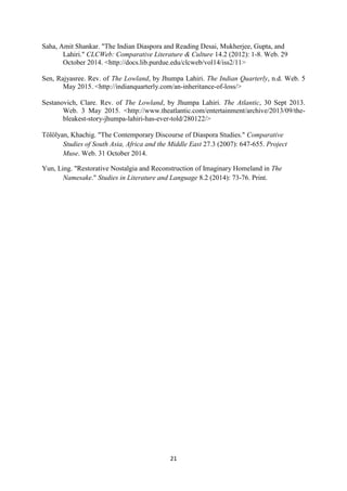 21
Saha, Amit Shankar. "The Indian Diaspora and Reading Desai, Mukherjee, Gupta, and
Lahiri." CLCWeb: Comparative Literature & Culture 14.2 (2012): 1-8. Web. 29
October 2014. <http://docs.lib.purdue.edu/clcweb/vol14/iss2/11>
Sen, Rajyasree. Rev. of The Lowland, by Jhumpa Lahiri. The Indian Quarterly, n.d. Web. 5
May 2015. <http://indianquarterly.com/an-inheritance-of-loss/>
Sestanovich, Clare. Rev. of The Lowland, by Jhumpa Lahiri. The Atlantic, 30 Sept 2013.
Web. 3 May 2015. <http://www.theatlantic.com/entertainment/archive/2013/09/the-
bleakest-story-jhumpa-lahiri-has-ever-told/280122/>
Tölölyan, Khachig. "The Contemporary Discourse of Diaspora Studies." Comparative
Studies of South Asia, Africa and the Middle East 27.3 (2007): 647-655. Project
Muse. Web. 31 October 2014.
Yun, Ling. "Restorative Nostalgia and Reconstruction of Imaginary Homeland in The
Namesake." Studies in Literature and Language 8.2 (2014): 73-76. Print.
 