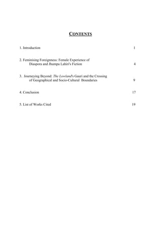 CONTENTS
1. Introduction 1
2. Feminising Foreignness: Female Experience of
Diaspora and Jhumpa Lahiri's Fiction 4
3. Journeying Beyond: The Lowland's Gauri and the Crossing
of Geographical and Socio-Cultural Boundaries 9
4. Conclusion 17
5. List of Works Cited 19
 