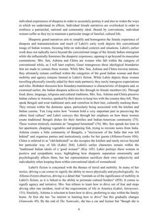 6
individual experiences of diaspora in order to accurately portray it and also to widen the ways
in which we understand its effects. Individual female narratives are overlooked in order to
reinforce a patriarchal, national and community ideal. Bound by conventions, individual
women suffer as they try to maintain a particular image of familial, cultural life.
Diasporic grand narratives aim to simplify and homogenise the female experience of
diaspora and transnationalism and much of Lahiri's early work depicts this conventional
image of Indian women, focusing little on individual contexts and situations. Lahiri's earlier
work does not radically move beyond the conventional image of the female Indian immigrant
while she influentially feminises the diasporic experience, opening it up beyond its masculine
connotations. Mrs. Sen, Ashima and Chitra are women who fall within the category of
conventional while, as I will later explore, Gauri transgresses these ideological boundaries
that are made to contain these women. While Mrs. Sen, Ashima and Chitra traverse nations,
they ultimately remain confined within the categories of the good Indian woman and their
mobility and agency remains limited in Lahiri's fiction. While Lahiri depicts these women
travelling physically (mostly aided by their male partners), they rarely transgress expectations
and roles. Brubaker discusses how boundary-maintenance is characteristic of diaspora and, as
examined earlier, the Indian diaspora achieves this through its female members (6). Through
food, dress, language, religious and cultural traditions, Mrs. Sen, Ashima and Chitra preserve
Indian culture in America, sparked by their desire to keep ties with the country they left. They
speak Bengali and wear traditional saris and vermilion in their hair, culturally marking them.
They remain within the domestic space, particularly being associated with the kitchen and
Indian cuisine. Yun Ling notes how "women hold a very important part in preserving the
ethnic food culture" and Lahiri conveys this through her emphasis on how these women
create traditional Bengali dishes for their families and Indian-American community (75).
These women tirelessly maintain an "imagined homeland" (76). Mrs. Sen spends her time in
her apartment, chopping vegetables and preparing fish, trying to recreate tastes from India.
Ashima creates a little community of Bengalis, a "microcosm of the India that was left
behind" and organises parties and meticulously cooks for her guests (Alfonso-Forero 856).
Chitra is referred to as "old-fashioned" as she occupies the kitchen and rarely moves beyond
her particular way of life (Lahiri 264). Lahiri's earlier characters remain within the
"traditional Indian ideals of a 'good woman'" (Roy 105). Lahiri portrays these women in
positive and sympathetic ways, highlighting how diasporic separation emotionally and
psychologically affects them, but her representation sacrifices their own subjectivity and
individuality when keeping them within conventional ideals of womanhood.
Lahiri's fiction is concerned with the themes of travel and mobility. In many of her
stories, driving a car comes to signify the ability to move physically and psychologically. As
Alfonso-Forero observes, driving is a detail that "reminds us of the significance of mobility in
Lahiri's fiction, as it is linked to the ability to permeate cultural borders" (858). It comes to
signify agency and initiative. Mrs. Sen refuses to learn how to drive out of fear and stops
driving after one incident, tired of the requirements of life in America (Lahiri, Interpreter,
131). Similarly, Ashima is reluctant to learn how to drive, preferring to stay within the family
home. At first she has "no interest in learning how to drive" but this gradually changes
(Namesake 49). By the end of The Namesake, she has a car and license but "though she is
 