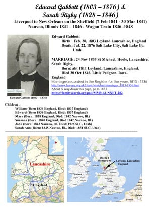 Edward Gabbott (1803 – 1876) &
Sarah Rigby (1828 – 1846)
Liverpool to New Orleans on the Sheffield (7 Feb 1841 - 30 Mar 1841)
Nauvoo, Illinois 1841 – 1846 - Wagon Train 1846 -1848
Edward Gabbott
Birth: Feb. 28, 1803 Leyland Lancashire, England
Death: Jul. 22, 1876 Salt Lake City, Salt Lake Co,
Utah
MARRIAGE: 24 Nov 1833 St Michael, Hoole, Lancashire,
Sarah Rigby,
Born: abt 1811 Leyland, Lancashire, England.
Died 30 Oct 1846, Little Pedgeon, Iowa.
England
Marriages recorded in the Register for the years 1813 - 1836
http://www.lan-opc.org.uk/Hoole/stmichael/marriages_1813-1836.html
About ¾ way down this page, go to 1833
https://familysearch.org/pal:/MM9.1.1/NXFT-282
Children –
William (Born 1834 England, Died: 1837 England)
Edward (Born 1836 England, Died: 1837 England)
Mary (Born: 1838 England, Died: 1842 Nauvoo, Ill.)
Susanna (Born: 1840 England, Died 1842 Nauvoo, Ill.)
John (Born: 1842 Nauvoo, Ill., Died: 1926 SLC, Utah)
Sarah Ann (Born: 1845 Nauvoo, Ill., Died: 1851 SLC, Utah)
======================================================================
 