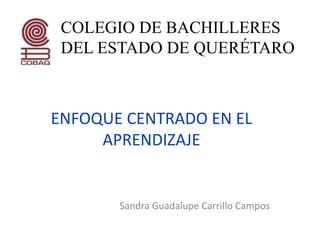 ENFOQUE CENTRADO EN EL
APRENDIZAJE
Sandra Guadalupe Carrillo Campos
COLEGIO DE BACHILLERES
DEL ESTADO DE QUERÉTARO
 