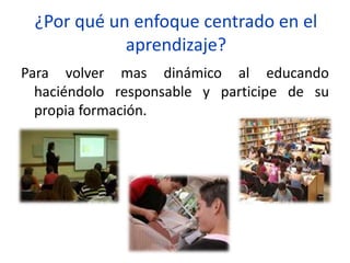 ¿Por qué un enfoque centrado en el
aprendizaje?
Para volver mas dinámico al educando
haciéndolo responsable y participe de su
propia formación.
 