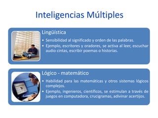 Inteligencias Múltiples
Lingüística
• Sensibilidad al significado y orden de las palabras.
• Ejemplo, escritores y oradores, se activa al leer, escuchar
audio cintas, escribir poemas o historias.
Lógico - matemático
• Habilidad para las matemáticas y otros sistemas lógicos
complejos.
• Ejemplo, ingenieros, científicos, se estimulan a través de
juegos en computadora, crucigramas, adivinar acertijos.
 