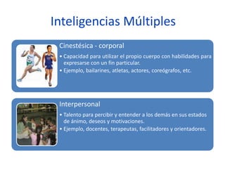 Inteligencias Múltiples
Cinestésica - corporal
• Capacidad para utilizar el propio cuerpo con habilidades para
expresarse con un fin particular.
• Ejemplo, bailarines, atletas, actores, coreógrafos, etc.
Interpersonal
• Talento para percibir y entender a los demás en sus estados
de ánimo, deseos y motivaciones.
• Ejemplo, docentes, terapeutas, facilitadores y orientadores.
 