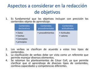Aspectos a considerar en la redacción
de objetivos
1. Es fundamental que los objetivos incluyan con precisión los
contenidos objeto de aprendizaje.
2. Los verbos se clasifican de acuerdo a estos tres tipos de
contenidos.
3. La clasificación de verbos debe ser vista como un referente que
permite manejar diversos elementos.
4. Se retoman los planteamientos de César Coll, ya que permite
clarificar que el aprendizaje de diversos tipos de contenidos,
conlleva capacidades y competencias diferentes.
Contenidos
declarativos
• Datos
• hechos
• Conceptos
• principios
Contenidos
procedimentales
• procedimientos
Contenidos
actitudinales
• Actitudes
• valores
 