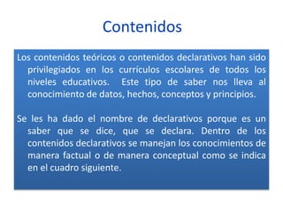 Contenidos
Los contenidos teóricos o contenidos declarativos han sido
privilegiados en los currículos escolares de todos los
niveles educativos. Este tipo de saber nos lleva al
conocimiento de datos, hechos, conceptos y principios.
Se les ha dado el nombre de declarativos porque es un
saber que se dice, que se declara. Dentro de los
contenidos declarativos se manejan los conocimientos de
manera factual o de manera conceptual como se indica
en el cuadro siguiente.
 