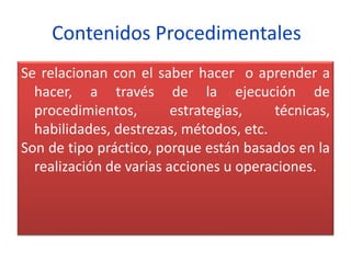 Contenidos Procedimentales
Se relacionan con el saber hacer o aprender a
hacer, a través de la ejecución de
procedimientos, estrategias, técnicas,
habilidades, destrezas, métodos, etc.
Son de tipo práctico, porque están basados en la
realización de varias acciones u operaciones.
 