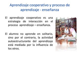 Aprendizaje cooperativo y proceso de
aprendizaje - enseñanza
El aprendizaje cooperativo es una
estrategia de interacción en el
proceso aprendizaje – enseñanza.
El alumno no aprende en solitario,
sino por el contrario, la actividad
autoestructurante del aprendizaje
está mediada por la influencia de
los otros.
 