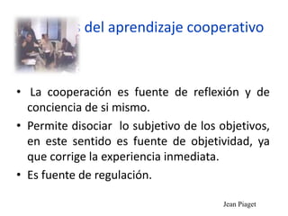 Ventajas del aprendizaje cooperativo
• La cooperación es fuente de reflexión y de
conciencia de si mismo.
• Permite disociar lo subjetivo de los objetivos,
en este sentido es fuente de objetividad, ya
que corrige la experiencia inmediata.
• Es fuente de regulación.
Jean Piaget
 