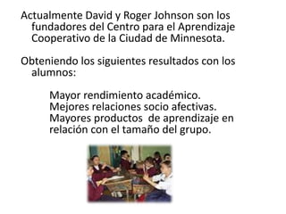 Actualmente David y Roger Johnson son los
fundadores del Centro para el Aprendizaje
Cooperativo de la Ciudad de Minnesota.
Obteniendo los siguientes resultados con los
alumnos:
Mayor rendimiento académico.
Mejores relaciones socio afectivas.
Mayores productos de aprendizaje en
relación con el tamaño del grupo.
 