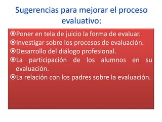 Sugerencias para mejorar el proceso
evaluativo:
Poner en tela de juicio la forma de evaluar.
Investigar sobre los procesos de evaluación.
Desarrollo del diálogo profesional.
La participación de los alumnos en su
evaluación.
La relación con los padres sobre la evaluación.
 