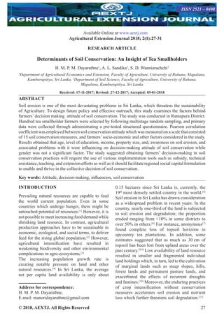 © 2018, AEXTJ. All Rights Reserved 27
Available Online at www.aextj.com
Agricultural Extension Journal 2018; 2(1):27-31
RESEARCH ARTICLE
Determinants of Soil Conservation: An Insight of Tea Smallholders
H. M. P. M. Dayarathne1
, A. L. Sandika1
, S. D. Wanniarachchi2
1
Department of Agricultural Economics and Extension, Faculty of Agriculture, University of Ruhuna, Mapalana,
Kamburupitiya, Sri Lanka, 2
Department of Soil Science, Faculty of Agriculture, University of Ruhuna,
Mapalana, Kamburupitiya, Sri Lanka
Received: 17-11-2017; Revised: 27-12-2017; Accepted: 05-01-2018
Address for correspondence:
H. M. P. M. Dayarathne,
E-mail: manoridayarathne@gmail.com
ABSTRACT
Soil erosion is one of the most devastating problems in Sri Lanka, which threatens the sustainability
of Agriculture. To design future policy and effective outreach, this study examines the factors behind
farmers’ decision making attitude of soil conservation. The study was conducted in Ratnapura District.
Hundred tea smallholder farmers were selected by following multistage random sampling, and primary
data were collected through administrating a pre-tested structured questionnaire. Pearson correlation
coefficient was employed between soil conservation attitude which was measured on a scale that consisted
of 15 soil conservation measures, and farmers’socio-economic and other factors considered in the study.
Results obtained that age, level of education, income, property size, and, awareness on soil erosion, and
associated problems with it were influencing on decision-making attitude of soil conservation while
gender was not a significant factor. The study suggested obtaining farmers’ decision-making in soil
conservation practices will require the use of various implementation tools such as subsidy, technical
assistance, teaching, and extension efforts as well as it should facilitate regional social capital formulation
to enable and thrive in the collective decision of soil conservation.
Key words: Attitude, decision-making, influencers, soil conservation
INTRODUCTION
Prevailing natural resources are capable to feed
the world current population. Even in some
countries which undergo hunger, there might be
untouched potential of resources.[1]
However, it is
not possible to meet increasing food demand while
shrinking land resource. In contrast, agricultural
production approaches have to be sustainable in
economic, ecological, and social terms, to deliver
feed for the rising global population.[2]
However,
agricultural intensification have resulted in
weakening biodiversity and other environmental
complications in agro-ecosystems.[3]
The increasing population growth rate is
creating notable pressure on land and other
natural resources.[4]
In Sri Lanka, the average
net per capita land availability is only about
0.15 hectares since Sri Lanka is, currently, the
19th
 most densely settled country in the world.[5]
Soil erosion in Sri Lanka has drawn consideration
as a widespread problem in recent years. In the
country, nearly one-third of the land is subjected
to soil erosion and degradation; the proportion
eroded ranging from 10% in some districts to
over 50% in others.[6]
For instance, anonymous[7]
found complete loss of topsoil horizons in
upcountry tea plantations. In addition, some
estimates suggested that as much as 30 cm of
topsoil has been lost from upland areas over the
past century.[8,9]
Low availability of land resource
resulted in smaller and fragmented individual
land holdings which, in turn, led to the cultivation
of marginal lands such as steep slopes, hills,
forest lands and permanent pasture lands, and
exacerbated the effects of recurrent droughts
and famines.[10]
Moreover, the enduring practices
of crop intensification without conservation
measures accelerates soil erosion and nutrient
loss which further threatens soil degradation.[11]
ISSN 2521 – 0408
 