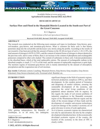 © 2022, AEXTJ. All Rights Reserved 58
RESEARCH ARTICLE
Surface Flow and Flood in the Shamakhi District Located in the South-east Part of
the Great Caucasus
R. F. Bagirova
NASA Institute of Soil and Agricultural Chemistry
Received: 01-03-2022; Revised: 25-03-2022; Accepted: 01-05-2022
ABSTRACT
The research was conducted on the following most common soil types in Azerbaijan: Gray-brown, gray-
soil-meadow, gray-brown, and mountain-gray-brown. What is common for these soils is that humus
penetrates deep into the soil profile and decreases very slowly along the profile. According to the results of
our research, it has been proved that the amount of humus in the 20–60 cm layer of soil is 1.24–4.19%, the
total amount of nitrogen is 0.070–0.238%, and the content of mineral forms of nitrogen is almost identical to
the previous soils, and in some of them, there is an increase in the content of phosphorus and exchangeable
potassium compared to other soils studied. The content of carbonates in these soils. Calcium predominates
in the absorbed bases, which of the total replaceable cations. The amount of exchangeable sodium in the
absorbed complex is small, 2.7–4.7% of the total, and the amount of replaceable magnesium is quite high.
The moisture regime of mountain-gray-brown soils is mainly determined by the amount of atmospheric
precipitation and the evaporation rate of soil moisture.
Key words: Carbonate content, Leaching, Mountain-brown, Gray-brown, Gray-meadow, Gray-brown
(chestnut), Gray-brown (chestnut) soils, Erosional relief, Rainfed, etc.
INTRODUCTION
After gaining independence, the Republic of
Azerbaijan, as in all areas, has undergone
Address for correspondence:
R. F. Bagirova
E-mail: akirakademik@mail.ru
significant changes in the field of economic regions,
territorial production complexes (TPCs), and their
development. In this modern period of formation
and deepening of market relations, ensuring the
sustainable development of the economy, and
improving the social living conditions of the
population attract attention with its urgency. In
this regard, the study of soil erosion problems of
industrial complexes in the Shamakhi economic
region of the Mountainous-Shirvan region and the
study of the erosion danger of these lands and the
development of complex anti-erosion technologies
to prevent damage to the country’s economy are of
great relevance in terms of scale application.
As it is known, economic regions are characterized
not only by specialization, but also by the complex
developmentofproductionhere.Intheeconomically
developed economic regions of the country, the
location of the economy in the form of TPC is
clearly visible.
ISSN 2582- 564X
Available Online at www.aextj.com
Agricultural Extension Journal 2022; 6(2):58-61
 