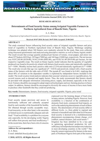 © 2018, AEXTJ. All Rights Reserved 176
Available Online at www.aextj.com
Agricultural Extension Journal 2018; 2(3):176-183
ISSN 2521 – 0408
RESEARCH ARTICLE
Determinants of Food Security Status among Irrigated Vegetable Farmers in
Northern Agricultural Zone of Bauchi State, Nigeria
A. A. Bose
Department of Agricultural Economics and Extension, Abubakar Tafawa Balewa University, Bauchi, Nigeria
Received: 05-07-2018; Revised: 30-07-2018; Accepted: 25-08-2018
ABSTRACT
The study examined factors influencing food security status of irrigated vegetable farmers and price
trend of vegetables in Northern Agricultural Zone of Bauchi State, Nigeria. Multistage sampling
technique was adopted where 360 framers were randomly selected for the study. Data were collected
using structured questionnaire and analyzed using descriptive statistics as well as binary logistic model.
The result reveals that average quantity produced per hectare of tomato, sweat pepper, and onion was
about 227 baskets (6810 kg), 185 bags (7400 kg), and 168 bags (18480 kg), respectively. The net income
was N187,245.00 ($520.00), N145,114.00 ($403.00), and N330,761.00 ($919.00) per hectare, for the
respective vegetable crops. The result on binary logistic model indicates that the quantity of vegetable
produced was found to be positively related with farmers food security status and statistically significant
at P = 0.001. Monthly income had a positive odds ratio (2.214) and statistically significant at P = 0.000.
The result also reveals that age was significant (P = 0.014) and positively related with a food security
status of the farmers with the odds ratio of 0.943. The pseudo R2
was found to be 0.481, implying that
about 48% of variation in the dependent variable is explained by independent factors included in the
model. The result on price trend analysis indicates that seasonal variations occur in vegetable prices, for
several reasons such as demand and supply factors. Thus, the study recommends that farmers should
be provided with adequate information concerning prices, supply, and demand, especially at the local
level. Farmers should be encouraged to adopt improved technologies and new farming practices to boost
output. In addition, farmers should be encouraged to diversify the source of income to have more funds
to purchase other foodstuffs that they could not producing.
Key words: Determinants, farmers, food security, irrigated vegetable, Nigeria, price trend
INTRODUCTION
Food security means provision and access to
nutritionally sufficient and culturally accepted
food by each member of the household for healthy
life obtained through socially acceptable ways.
Food insecurity, on the other hand, is the uncertain
or limited access to nutritionally adequate and safe
food.[1]
Food availability is a problem for everyone
and, especially, for the developing world. Nigeria
still suffers from poverty and food insufficiency.[2]
In the recent time, there have been a lot of concerns
Address for correspondence:
A. A. Bose,
E-mail: abdullahi.bose@yahoo.com
expressed over the looming danger of food crisis
in many nations, including Nigeria. However, food
availability is a function of the combination of
domestic food stock, commercial food imports, as
well as the underlying determinants of each of these
factors. The determinants of food security differ at
different levels, i.e., from global to regional and
national to household and individual level because
food security is deemed to be a multidimensional
phenomenon encompassing climate change, civil
conflicts, natural disasters, and social norms.[1]
Irrigation has been identified to be a key part
in optimizing agricultural production for self-
sufficiencyinfoodproductionandpovertyreduction
in most developing countries in the world.[3]
The
long dry season experienced by farmers in the most
parts of Northeast Nigeria form part of the reasons
 