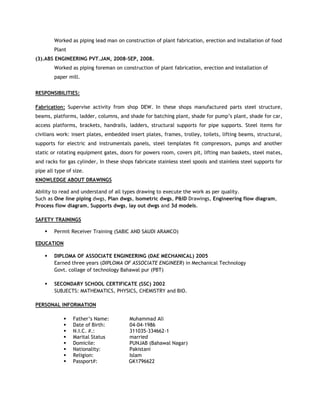 Worked as piping lead man on construction of plant fabrication, erection and installation of food
Plant
(3).ABS ENGINEERING PVT.JAN, 2008-SEP, 2008.
Worked as piping foreman on construction of plant fabrication, erection and installation of
paper mill.
RESPONSIBILITIES:
Fabrication: Supervise activity from shop DEW. In these shops manufactured parts steel structure,
beams, platforms, ladder, columns, and shade for batching plant, shade for pump’s plant, shade for car,
access platforms, brackets, handrails, ladders, structural supports for pipe supports. Steel items for
civilians work: insert plates, embedded insert plates, frames, trolley, toilets, lifting beams, structural,
supports for electric and instrumentals panels, steel templates fit compressors, pumps and another
static or rotating equipment gates, doors for powers room, covers pit, lifting man baskets, steel mates,
and racks for gas cylinder, In these shops fabricate stainless steel spools and stainless steel supports for
pipe all type of size.
KNOWLEDGE ABOUT DRAWINGS
Ability to read and understand of all types drawing to execute the work as per quality.
Such as One line piping dwgs, Plan dwgs, Isometric dwgs, P&ID Drawings, Engineering flow diagram,
Process flow diagram, Supports dwgs, lay out dwgs and 3d models.
SAFETY TRAININGS
 Permit Receiver Training (SABIC AND SAUDI ARAMCO)
EDUCATION
 DIPLOMA OF ASSOCIATE ENGINEERING (DAE MECHANICAL) 2005
Earned three years (DIPLOMA OF ASSOCIATE ENGINEER) in Mechanical Technology
Govt. collage of technology Bahawal pur (PBT)
 SECONDARY SCHOOL CERTIFICATE (SSC) 2002
SUBJECTS: MATHEMATICS, PHYSICS, CHEMISTRY and BIO.
PERSONAL INFORMATION
 Father’s Name: Muhammad Ali
 Date of Birth: 04-04-1986
 N.I.C. #.: 311035-334662-1
 Marital Status married
 Domicile: PUNJAB (Bahawal Nagar)
 Nationality: Pakistani
 Religion: Islam
 Passport#: GK1796622
 