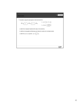 12
SS 0809
AFD3 23
Faculdade de Engenharia
Exercícios
7. Considere a seguinte associação em série de dois SLITs
2
S
z[n]
y[n]
1
S
x[n]
a. determine a resposta impulsional de cada um dos sistemas
]
[
]
1
[
4
1
]
[
:
1 n
x
n
y
n
y
S =
−
−
b. obtenha uma equação às diferenças que relacione a saída com a entrada da série
Ω
−
Ω
−
+
−
=
Ω j
j
e
e
H
S
25
.
0
1
25
.
0
1
)
(
: 2
2
c. determine y[n] e z[n] quando ]
[
2
1
3
]
[ n
u
n
x
n
=
 