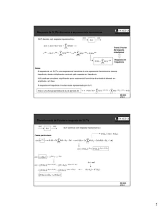 2
SS 0809
AFD3 3
Faculdade de Engenharia
Resposta de SLITs discretos a exponenciais harmónicas
x[n]
]
[n
h
y[n]
SLIT discreto com resposta impulsional h[n]
]
[
*
]
[
]
[
]
[ n
x
n
h
n
y
n
x =
→
+∞
−∞
=
−
=
k
k
n
x
k
h ]
[
]
[
n
j
n
j
e
n
h
e Ω
Ω
→ *
]
[
+∞
−∞
=
−
Ω
=
k
k
n
j
e
k
h )
(
]
[
+∞
−∞
=
Ω
−
Ω
=
k
k
j
n
j
e
k
h
e ]
[ n
j
e
H Ω
Ω
= )
(
+∞
−∞
=
Ω
−
=
Ω
k
k
j
e
k
h
H ]
[
)
(
A resposta de um SLIT a uma exponencial harmónica é uma exponencial harmónica da mesma
frequência, obtida multiplicando a entrada pela resposta em frequência
Resposta em
frequência
H(Ω) pode ser complexo, significando que a exponencial harmónica de entrada é alterada em
amplitude e em fase
Notas
A resposta em frequência é muitas vezes representada por H(ejΩ)
H(Ω) é uma função periódica de Ω, de período 2π )
(
]
[
]
[
)
2
( 2
)
2
(
Ω
=
=
=
π
+
Ω
+∞
−∞
=
π
−
Ω
−
+∞
−∞
=
π
+
Ω
−
H
e
e
k
h
e
k
h
H
k
k
j
k
j
k
k
j
Transf. Fourier
da resposta
impulsional
SS 0809
AFD3 4
Faculdade de Engenharia
Transformada de Fourier e resposta de SLITs
SLIT contínuo com resposta impulsional h[n]
)
(
)
( 0
*
0 Ω
=
Ω
− H
H
Casos particulares
n
j
e
n
x 0
]
[ Ω
=
+∞
−∞
=
π
−
Ω
−
Ω
δ
π
=
Ω
l
l
X )
2
(
2
)
( 0
+∞
−∞
=
−
Ω
−
Ω
+
Ω
=
Ω
l
l
l
H
Y )
2
(
)
2
(
2
)
( 0
0 π
δ
π
π
n
j
e
H
n
y 0
)
(
]
[ 0
Ω
Ω
= )
(
0
0
0
)
( Ω
∠
+
Ω
Ω
= H
n
j
e
H
)
cos(
]
[ 0n
n
x Ω
=
n
j
n
j
e
e 0
0
2
1
2
1 Ω
−
Ω
+
=
( )
)
(
cos
)
( 0
0
0 Ω
∠
+
Ω
Ω
= H
t
H
)
(
0
2
1
)
(
0
2
1 0
0
0
0
)
(
)
(
]
[ Ω
−
∠
+
Ω
−
Ω
∠
+
Ω
Ω
−
+
Ω
= H
n
j
H
n
j
e
H
e
H
n
y
]
[n
h real
)
(
0
2
1
)
(
0
2
1 0
0
0
0
)
(
)
( Ω
∠
−
Ω
−
Ω
∠
+
Ω
Ω
+
Ω
= H
n
j
H
n
j
e
H
e
H
x[n]
]
[n
h
y[n]
)
(
)
2
( 0
0 Ω
=
π
+
Ω H
l
H
 