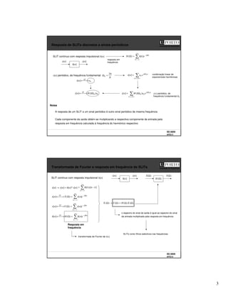 3
SS 0809
AFD3 5
Faculdade de Engenharia
Resposta de SLITs discretos a sinais periódicos
x[n]
]
[n
h
y[n]
SLIT contínuo com resposta impulsional h[n]
+∞
−∞
=
Ω
−
=
Ω
k
k
j
e
k
h
H ]
[
)
(
A resposta de um SLIT a um sinal periódico é outro sinal periódico da mesma frequência
Cada componente da saída obtém-se mutiplicando a respectiva componente de entrada pela
resposta em frequência calculada à frequência do harmónico respectivo
resposta em
frequência
x[n] periódico, de frequência fundamental
Notas
>
=<
Ω
=
N
k
n
jk
k e
a
n
x 0
]
[ combinação linear de
exponenciais harmónicas
>
=<
Ω
Ω
=
N
k
n
jk
ke
a
k
H
n
y 0
)
(
]
[ 0
k
SF
a
n
x 
→
←
]
[
k
SF
a
k
H
n
y )
(
]
[ 0
Ω

→
← y[n] periódico, de
frequência fundamental Ω0
N
π
=
Ω
2
0
SS 0809
AFD3 6
Faculdade de Engenharia
Transformada de Fourier e resposta em frequência de SLITs
x[n]
]
[n
h
y[n]
SLIT contínuo com resposta impulsional h[n]
]
[
*
]
[
]
[
]
[ n
x
n
h
n
y
n
x =
→
+∞
−∞
=
−
=
k
k
n
x
k
h ]
[
]
[
transformada de Fourier de h[n]
Resposta em
frequência
SLITs como filtros selectivos nas frequências
+∞
−∞
=
Ω
−
=
Ω

→
←
n
n
j
TF
e
n
x
X
n
x ]
[
)
(
]
[
+∞
−∞
=
Ω
−
=
Ω

→
←
n
n
j
TF
e
n
y
Y
n
y ]
[
)
(
]
[
+∞
−∞
=
Ω
−
=
Ω

→
←
n
n
j
TF
e
n
h
H
n
h ]
[
)
(
]
[
)
(
)
(
)
(
)
( Ω
Ω
=
Ω
→
Ω X
H
Y
X
X(Ω)
)
(Ω
H
Y(Ω)
o espectro do sinal de saída é igual ao espectro do sinal
de entrada multiplicado pela resposta em frequência
 