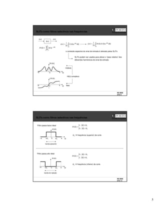 5
SS 0809
AFD3 9
Faculdade de Engenharia
SLITs como filtros selectivos nas frequências
x[n]
]
[n
h
y[n]
o conteúdo espectral do sinal de entrada é alterado pelos SLITs
+∞
−∞
=
Ω
−
=
Ω
k
k
j
e
k
h
H ]
[
)
(
π
Ω
Ω
Ω
π
=
2
)
(
2
1
]
[ d
e
X
n
x n
j
π
Ω
Ω
Ω
Ω
(
π
=
2
)
(
)
2
1
]
[ d
e
X
H
n
y n
j
SLITs podem ser usados para alterar o “peso relativo” dos
diferentes harmónicos do sinal de entrada
H(Ω) complexo
módulo
fase
)
(Ω
H
Ω
0 π
π
−
)
(Ω
∠H
Ω
0 π
π
−
SS 0809
AFD3 10
Faculdade de Engenharia
SLITs como filtros selectivos nas frequências
)
(Ω
H
Ω
0 c
Ω
c
Ω
−
Filtro passa alto ideal
Ω
≥
Ω
Ω
<
Ω
=
Ω
c
c
H
,
1
,
0
)
(
Ωc frequência (inferior) de corte
banda de rejeição
π
π
−
)
(Ω
H
Ω
0 c
Ω
c
Ω
−
Filtro passa baixo ideal
Ω
>
Ω
Ω
≤
Ω
=
Ω
c
c
H
,
0
,
1
)
(
Ωc frequência (superior) de corte
banda passante
π
π
−
 