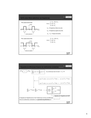 6
SS 0809
AFD3 11
Faculdade de Engenharia
SLITs como filtros selectivos nas frequências
Filtro rejeita banda ideal
banda de rejeição
)
(Ω
H
Ω
0 1
c
Ω
1
c
Ω
− 2
c
Ω
2
c
Ω
−
Ω
>
Ω
Ω
<
Ω
Ω
≤
Ω
≤
Ω
=
Ω
2
1
2
1
,
1
,
1
,
0
)
(
c
c
c
c
H
π
π
−
Filtro passa banda ideal
Ω
>
Ω
Ω
<
Ω
Ω
≤
Ω
≤
Ω
=
Ω
2
1
2
1
,
0
,
0
,
1
)
(
c
c
c
c
H
Ωc1 frequência inferior de corte
Ωc2 frequência superior de corte
)
(Ω
H
Ω
0 1
c
Ω
1
c
Ω
−
banda passante
2
c
Ω
2
c
Ω
−
Ωc2 – Ωc1 largura de banda
π
π
−
SS 0809
AFD3 12
Faculdade de Engenharia
Equações às diferenças lineares de coeficientes constantes
Eq. às diferenças linear de ordem N )
0
( ≠
N
a
=
=
−
=
−
M
k
k
N
k
k k
n
x
b
k
n
y
a
0
0
]
[
]
[
)
(
]
[ Ω

→
← X
n
x TF
)
(
]
[ Ω

→
← Y
n
y
TF
)
(
]
1
[ Ω

→
←
− Ω
−
X
e
n
x j
TF
)
(
]
[ Ω

→
←
− Ω
−
X
e
k
n
x k
j
TF
)
(
]
1
[ Ω

→
←
− Ω
−
Y
e
n
y j
TF )
(
]
[ Ω

→
←
− Ω
−
Y
e
k
n
y k
j
TF
=
Ω
−
=
Ω
−
Ω
=
Ω
M
k
k
j
k
N
k
k
j
k X
e
b
Y
e
a
0
0
)
(
)
(
=
Ω
−
=
Ω
−
=
Ω
Ω
N
k
k
j
k
M
k
k
j
k
e
a
e
b
X
Y
0
0
)
(
)
(
S
]
[n
x ]
[n
y
)
(Ω
= H
resposta em frequência do SLIT
A resposta em frequência de um SLIT descrito por uma eq. às diferenças
linear de coeficientes constantes é um quociente de polinómios em
 
