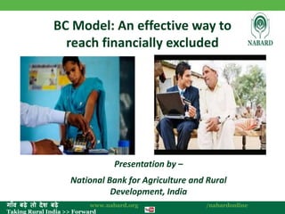 ग ाँव बढ़े तो देश बढ़े www.nabard.org /nabardonline 
Taking Rural India >> Forward 
BC Model: An effective way to 
reach financially excluded 
Presentation by – 
National Bank for Agriculture and Rural 
Development, India 
 