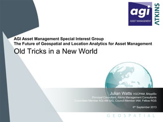 G E O S P A T I A L
Old Tricks in a New World
Julian Watts VGCPAM, BApplSc
Principal Consultant, Atkins Management Consultants
Committee Member AGI AM SIG, Council Member IAM, Fellow RGS
6th September 2013
AGI Asset Management Special Interest Group
The Future of Geospatial and Location Analytics for Asset Management
 