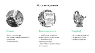 Источники данных
Интервью
- Строго по одному
- Не только самый главный босс
- Фиксация
- Согласование
Документация клиента
- Не работать только по
клиентской документации
- Переписывать и
переподписывать
- Техническая документация –
это хорошо
Текущий сайт
- Осторожно с backend
- Можно разобрать
- Можно разметить
 