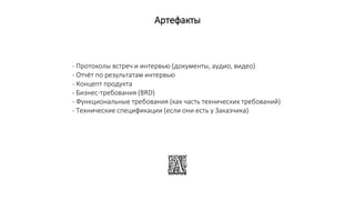 Артефакты
- Протоколы встреч и интервью (документы, аудио, видео)
- Отчёт по результатам интервью
- Концепт продукта
- Бизнес-требования (BRD)
- Функциональные требования (как часть технических требований)
- Технические спецификации (если они есть у Заказчика)
 