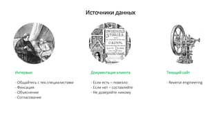 Источники данных
Интервью
- Общайтесь с тех.специалистами
- Фиксация
- Объяснение
- Согласование
Документация клиента
- Если есть – повезло
- Если нет – составляйте
- Не доверяйте никому
Текущий сайт
- Reverse engineering
 