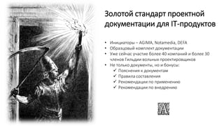 Золотой стандарт проектной
документации для IT-продуктов
• Инициаторы – AGIMA, Notamedia, DEFA
• Образцовый комплект документации
• Уже сейчас участие более 40 компаний и более 30
членов Гильдии вольных проектировщиков
• Не только документы, но и бонусы:
 Пояснения к документам
 Правила составления
 Рекомендации по применению
 Рекомендации по внедрению
 
