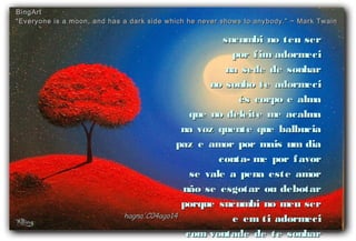 sucumbi no teu sersucumbi no teu ser
por fim adormecipor fim adormeci
na sede de sonharna sede de sonhar
no sonho te adormecino sonho te adormeci
és corpo e almaés corpo e alma
que no deleite me acalmaque no deleite me acalma
na voz quente que balbuciana voz quente que balbucia
paz e amor por mais um diapaz e amor por mais um dia
conta- me por favorconta- me por favor
se vale a pena este amorse vale a pena este amor
não se esgotar ou debotarnão se esgotar ou debotar
porque sucumbi no meu serporque sucumbi no meu ser
e em ti adormecie em ti adormeci
com vontade de te sonharcom vontade de te sonhar
hagna'C04ago14hagna'C04ago14
BingArtBingArt
““Everyone is a moon, and has a dark side which he never shows to anybody.” ~ Mark TwainEveryone is a moon, and has a dark side which he never shows to anybody.” ~ Mark Twain
 