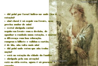 - óh! psiu! por favor! indica- me onde fica a- óh! psiu! por favor! indica- me onde fica a
estação?estação?
- sim! claro! é só seguir em frente, nem- sim! claro! é só seguir em frente, nem
precisa mudar de mão!precisa mudar de mão!
- certo! obrigada então!- certo! obrigada então!
seguiu em frente com a decisão, deseguiu em frente com a decisão, de
apanhar o comboio numa estação, e marcarapanhar o comboio numa estação, e marcar
a diferença com boa educação.a diferença com boa educação.
comprou o bilhete e validou o cartão.comprou o bilhete e validou o cartão.
é de ida, não volta mais não!é de ida, não volta mais não!
- óh! psiu! onde estou que não tenho- óh! psiu! onde estou que não tenho
noção?noção?
- está na estação da cidade do fundão!- está na estação da cidade do fundão!
- obrigada pela sua atenção!- obrigada pela sua atenção!
está no sitio certo, agora é só procurar oestá no sitio certo, agora é só procurar ohagna'C04ago14hagna'C04ago14
Tirada do googleTirada do google
 