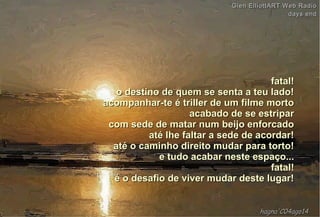 fatal!fatal!
o destino de quem se senta a teu lado!o destino de quem se senta a teu lado!
acompanhar-te é triller de um filme mortoacompanhar-te é triller de um filme morto
acabado de se estriparacabado de se estripar
com sede de matar num beijo enforcadocom sede de matar num beijo enforcado
até lhe faltar a sede de acordar!até lhe faltar a sede de acordar!
até o caminho direito mudar para torto!até o caminho direito mudar para torto!
e tudo acabar neste espaço...e tudo acabar neste espaço...
fatal!fatal!
é o desafio de viver mudar deste lugar!é o desafio de viver mudar deste lugar!
hagna'C04ago14hagna'C04ago14
Glen ElliottART Web RadioGlen ElliottART Web Radio
days enddays end
 