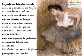beijaste-me triunfantementebeijaste-me triunfantemente
como se ganhasses um troféucomo se ganhasses um troféu
correste louco e delirantecorreste louco e delirante
nem viste que chorou o céunem viste que chorou o céu
não me desvies a franjanão me desvies a franja
deixa o meu olhar chorardeixa o meu olhar chorar
nesta estrada da granjanesta estrada da granja
que não sei onde vai darque não sei onde vai dar
néctar diluído...néctar diluído...
num mar exposto de palavrasnum mar exposto de palavras
derramadas letras nãoderramadas letras não
recontadasrecontadas
dissolvidas em areias de frasesdissolvidas em areias de frases
parágrafos por acabar.parágrafos por acabar. hagna'C03ago14hagna'C03ago14
Tutt'ART@ di Maria LaterzaTutt'ART@ di Maria Laterza
Ramón Casas i Carbo ~ (1866-1932)Ramón Casas i Carbo ~ (1866-1932)
 