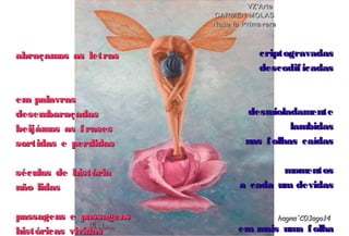 abraçamos as letrasabraçamos as letras
em palavrasem palavras
desembaraçadasdesembaraçadas
beijámos as frasesbeijámos as frases
sortidas e perdidassortidas e perdidas
séculos de históriaséculos de história
não lidasnão lidas
passagens e passagenspassagens e passagens
históricas vividashistóricas vividas
hagna'C03ago14hagna'C03ago14
VZ'ArteVZ'Arte
CARMEN MOLASCARMEN MOLAS
Nace la PrimaveraNace la Primavera
criptogravadascriptogravadas
descodificadasdescodificadas
desmioladamentedesmioladamente
lambidaslambidas
nas folhas caídasnas folhas caídas
momentosmomentos
a cada um devidasa cada um devidas
em mais uma folhaem mais uma folha
 