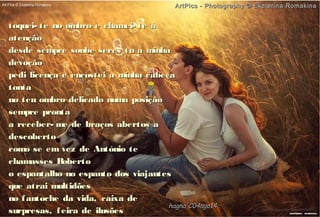 toquei- te no ombro e chamei- te àtoquei- te no ombro e chamei- te à
atençãoatenção
desde sempre soube seres tu a minhadesde sempre soube seres tu a minha
devoçãodevoção
pedi licença e encostei a minha cabeçapedi licença e encostei a minha cabeça
tontatonta
no teu ombro delicado numa posiçãono teu ombro delicado numa posição
sempre prontasempre pronta
a receber- me de braços abertos aa receber- me de braços abertos a
descobertodescoberto
como se em vez de António tecomo se em vez de António te
chamasses Robertochamasses Roberto
o espantalho no espanto dos viajanteso espantalho no espanto dos viajantes
que atrai multidõesque atrai multidões
no fantoche da vida, caixa deno fantoche da vida, caixa de
surpresas, feira de ilusõessurpresas, feira de ilusões
hagna'C04ago14hagna'C04ago14
ArtPics - Photography © Ekaterina RomakinaArtPics - Photography © Ekaterina Romakina
 