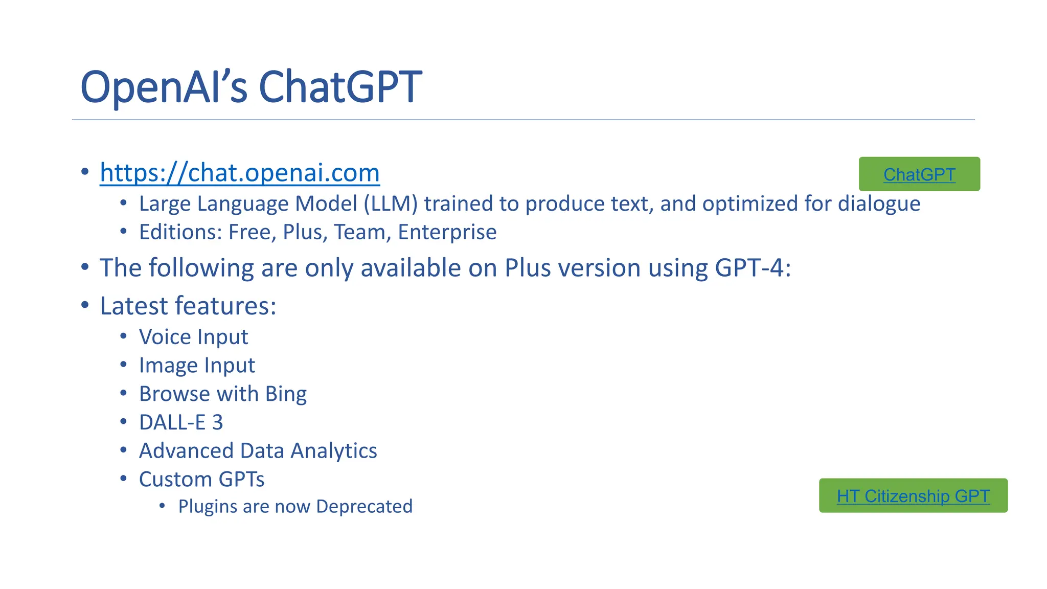 OpenAI’s ChatGPT
• https://chat.openai.com
• Large Language Model (LLM) trained to produce text, and optimized for dialogue
• Editions: Free, Plus, Team, Enterprise
• The following are only available on Plus version using GPT-4:
• Latest features:
• Voice Input
• Image Input
• Browse with Bing
• DALL-E 3
• Advanced Data Analytics
• Custom GPTs
• Plugins are now Deprecated
ChatGPT
HT Citizenship GPT
 