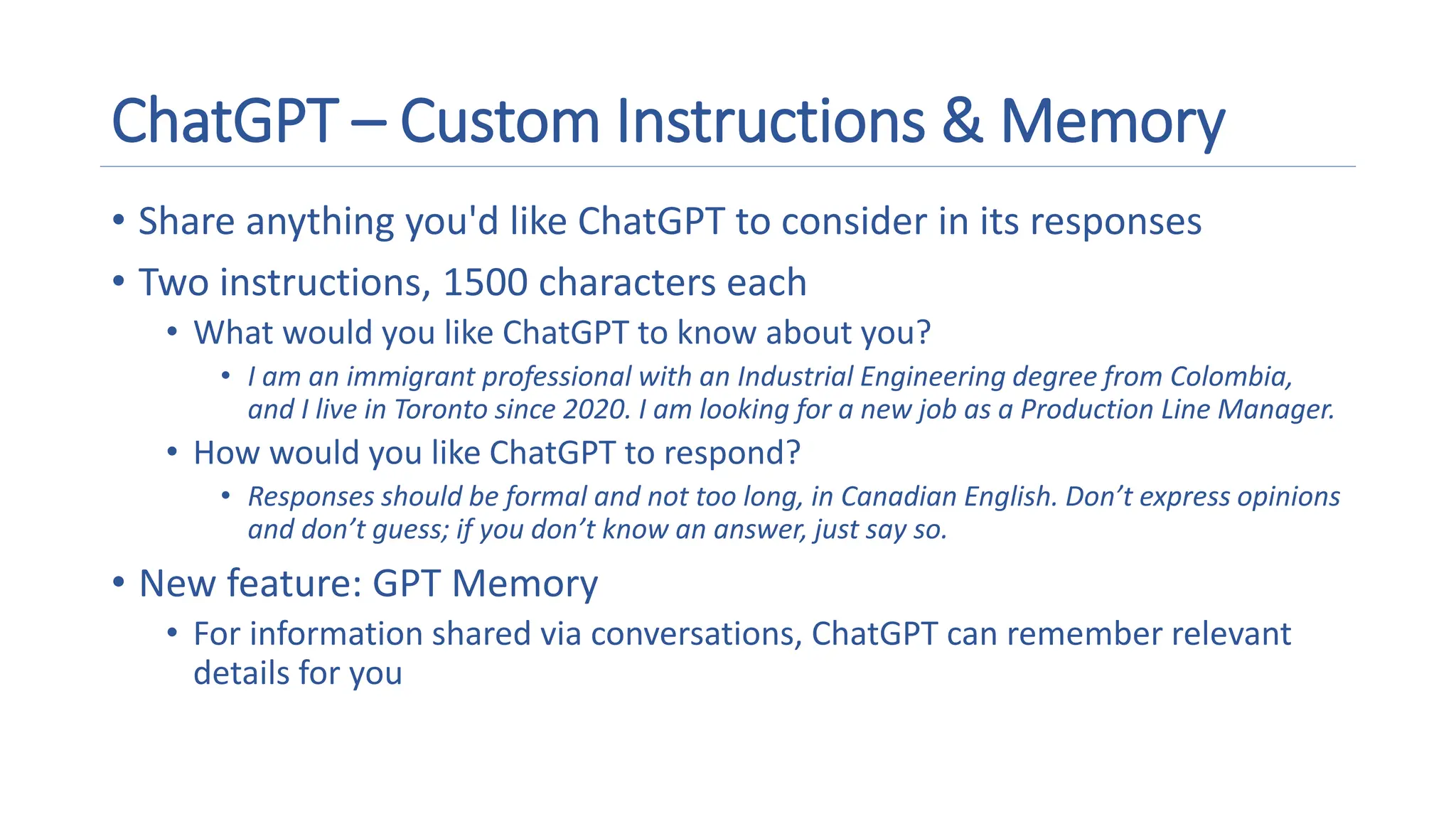 ChatGPT – Custom Instructions & Memory
• Share anything you'd like ChatGPT to consider in its responses
• Two instructions, 1500 characters each
• What would you like ChatGPT to know about you?
• I am an immigrant professional with an Industrial Engineering degree from Colombia,
and I live in Toronto since 2020. I am looking for a new job as a Production Line Manager.
• How would you like ChatGPT to respond?
• Responses should be formal and not too long, in Canadian English. Don’t express opinions
and don’t guess; if you don’t know an answer, just say so.
• New feature: GPT Memory
• For information shared via conversations, ChatGPT can remember relevant
details for you
 