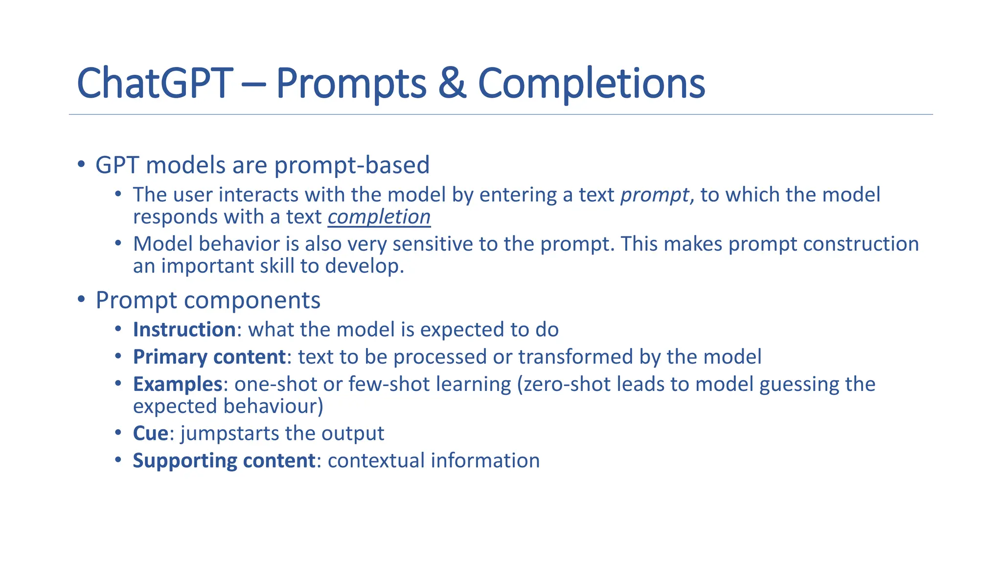 ChatGPT – Prompts & Completions
• GPT models are prompt-based
• The user interacts with the model by entering a text prompt, to which the model
responds with a text completion
• Model behavior is also very sensitive to the prompt. This makes prompt construction
an important skill to develop.
• Prompt components
• Instruction: what the model is expected to do
• Primary content: text to be processed or transformed by the model
• Examples: one-shot or few-shot learning (zero-shot leads to model guessing the
expected behaviour)
• Cue: jumpstarts the output
• Supporting content: contextual information
 