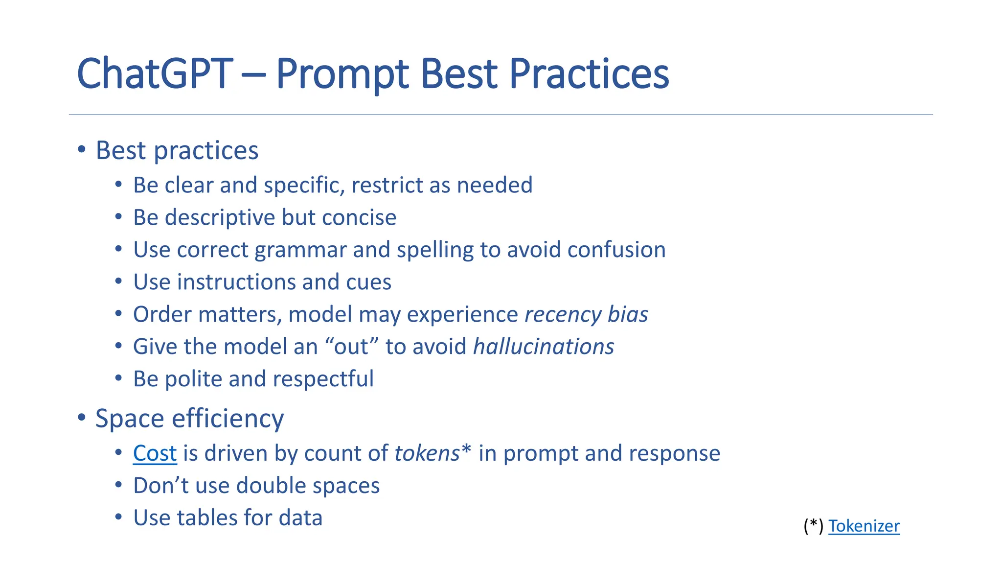 ChatGPT – Prompt Best Practices
• Best practices
• Be clear and specific, restrict as needed
• Be descriptive but concise
• Use correct grammar and spelling to avoid confusion
• Use instructions and cues
• Order matters, model may experience recency bias
• Give the model an “out” to avoid hallucinations
• Be polite and respectful
• Space efficiency
• Cost is driven by count of tokens* in prompt and response
• Don’t use double spaces
• Use tables for data (*) Tokenizer
 