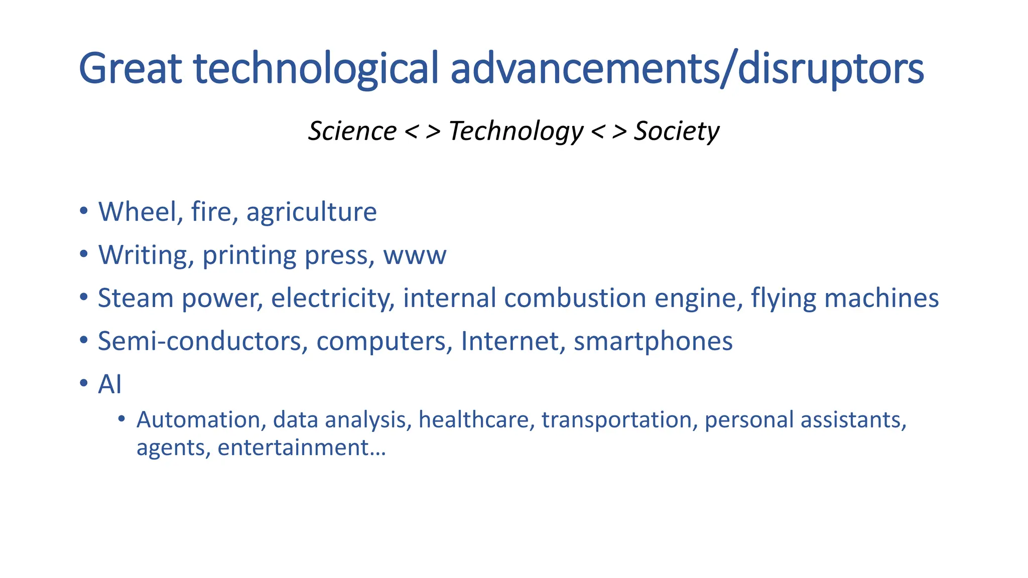 Great technological advancements/disruptors
• Wheel, fire, agriculture
• Writing, printing press, www
• Steam power, electricity, internal combustion engine, flying machines
• Semi-conductors, computers, Internet, smartphones
• AI
• Automation, data analysis, healthcare, transportation, personal assistants,
agents, entertainment…
Science < > Technology < > Society
 