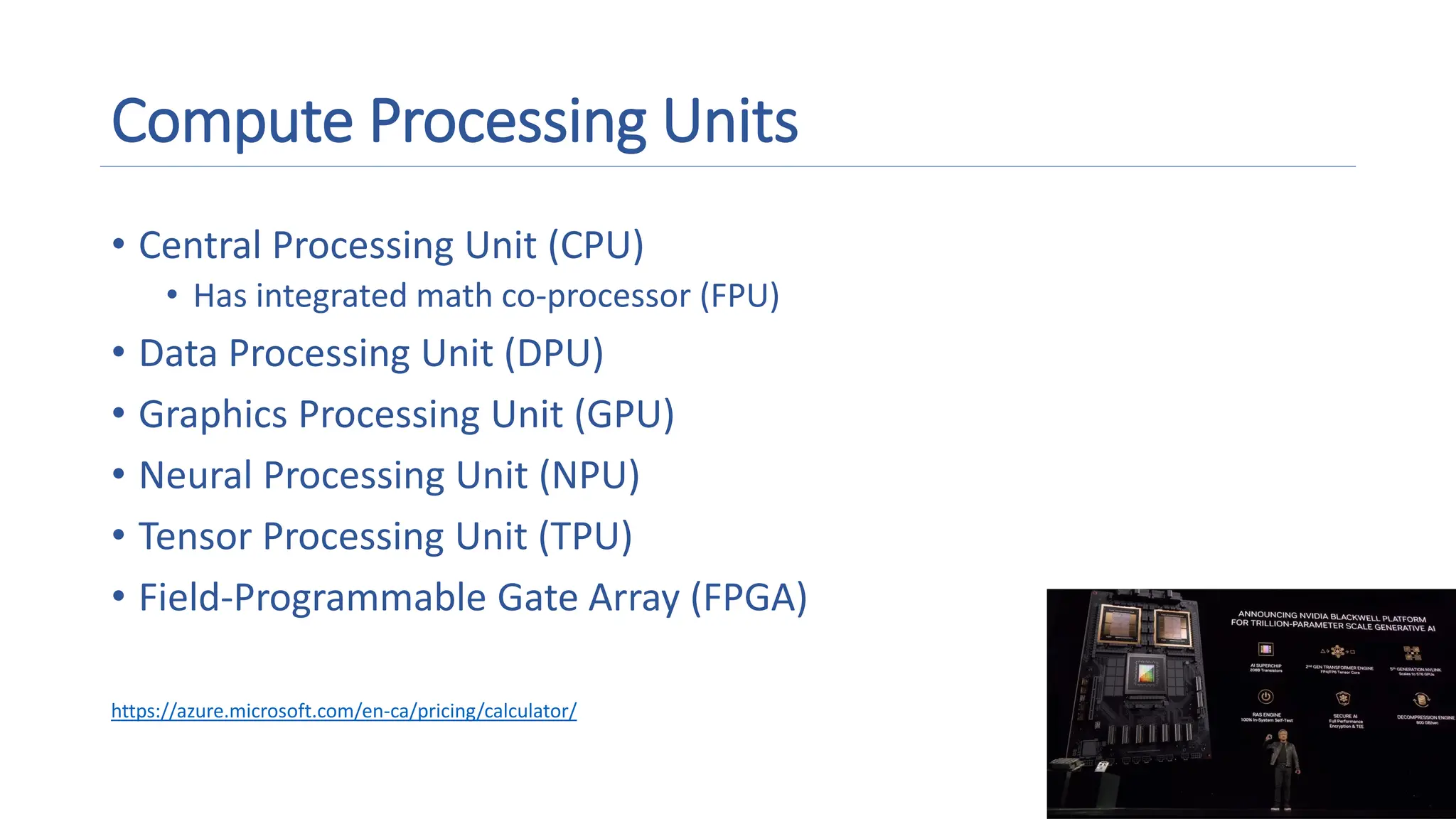 Compute Processing Units
• Central Processing Unit (CPU)
• Has integrated math co-processor (FPU)
• Data Processing Unit (DPU)
• Graphics Processing Unit (GPU)
• Neural Processing Unit (NPU)
• Tensor Processing Unit (TPU)
• Field-Programmable Gate Array (FPGA)
https://azure.microsoft.com/en-ca/pricing/calculator/
 