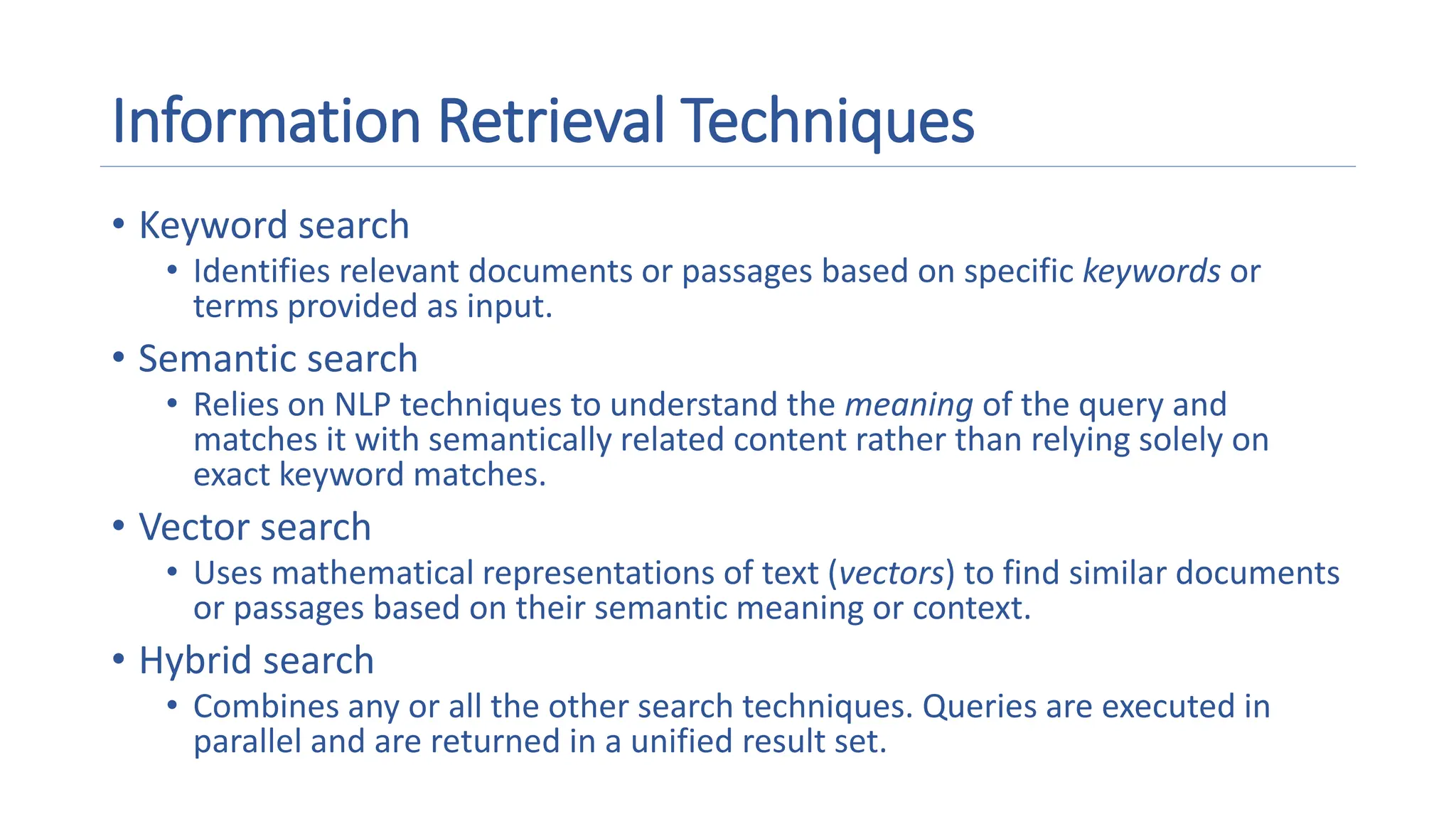 Information Retrieval Techniques
• Keyword search
• Identifies relevant documents or passages based on specific keywords or
terms provided as input.
• Semantic search
• Relies on NLP techniques to understand the meaning of the query and
matches it with semantically related content rather than relying solely on
exact keyword matches.
• Vector search
• Uses mathematical representations of text (vectors) to find similar documents
or passages based on their semantic meaning or context.
• Hybrid search
• Combines any or all the other search techniques. Queries are executed in
parallel and are returned in a unified result set.
 