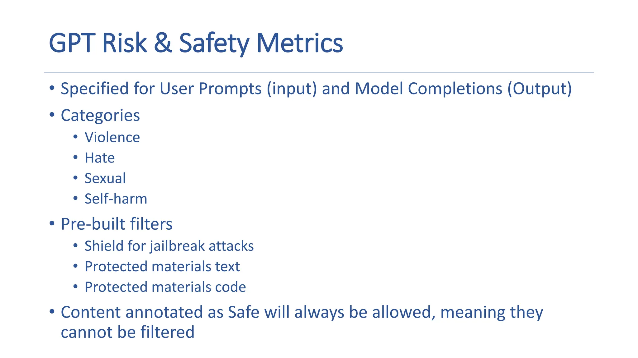 GPT Risk & Safety Metrics
• Specified for User Prompts (input) and Model Completions (Output)
• Categories
• Violence
• Hate
• Sexual
• Self-harm
• Pre-built filters
• Shield for jailbreak attacks
• Protected materials text
• Protected materials code
• Content annotated as Safe will always be allowed, meaning they
cannot be filtered
 